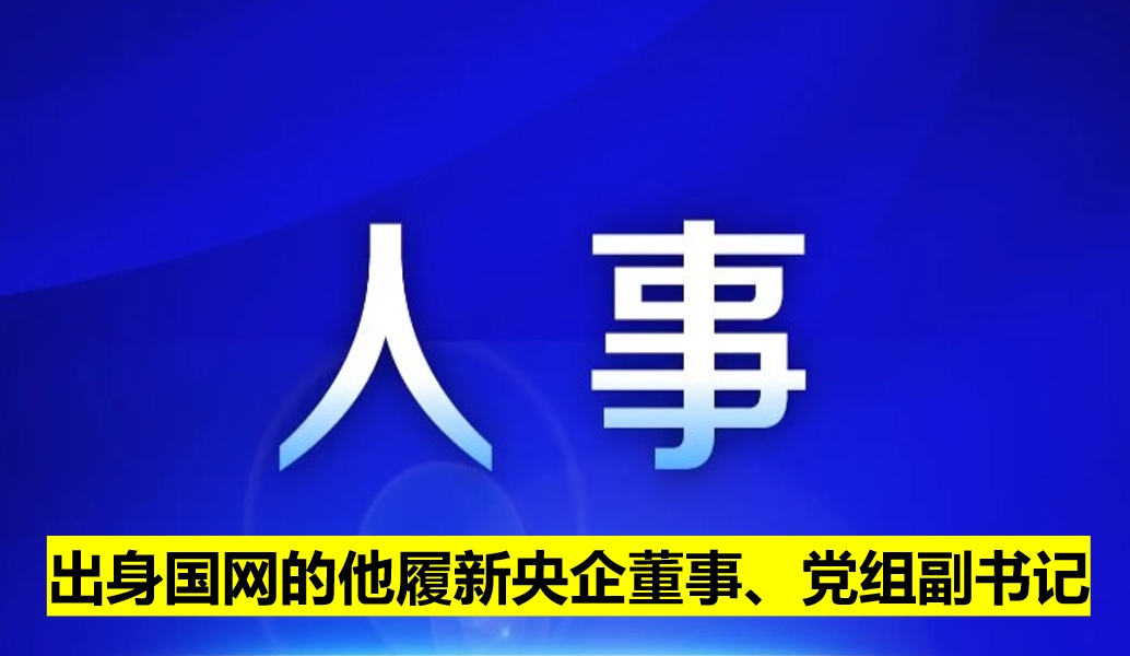 出身國網(wǎng)的他履新央企董事、黨組副書記